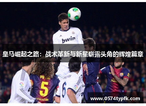 皇马崛起之路:战术革新与新星崭露头角的辉煌篇章 皇马崛起之路:战术革新与新星崭露头角的辉煌篇章