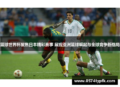 篮球世界杯聚焦日本精彩赛事 展现亚洲篮球崛起与全球竞争新格局