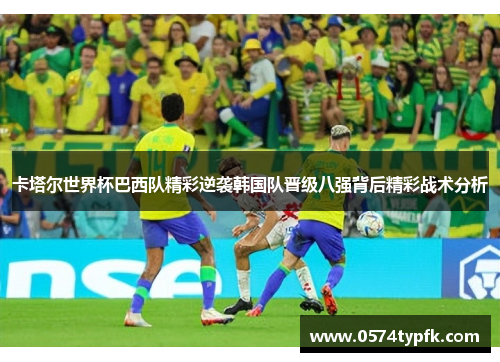 卡塔尔世界杯巴西队精彩逆袭韩国队晋级八强背后精彩战术分析 卡塔尔世界杯巴西队精彩逆袭韩国队晋级八强背后精彩战术分析