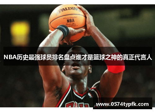 NBA历史最强球员排名盘点谁才是篮球之神的真正代言人 NBA历史最强球员排名盘点谁才是篮球之神的真正代言人