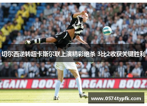 切尔西逆转纽卡斯尔联上演精彩绝杀 3比2收获关键胜利 切尔西逆转纽卡斯尔联上演精彩绝杀 3比2收获关键胜利