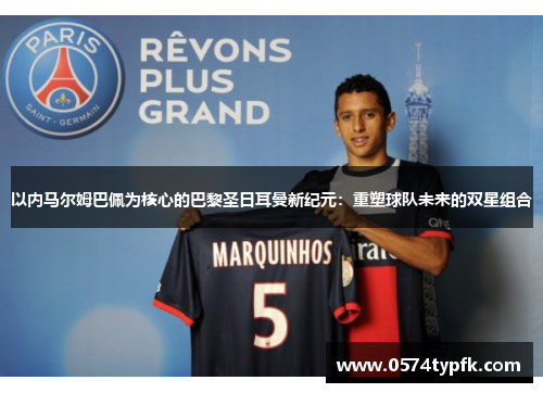 以内马尔姆巴佩为核心的巴黎圣日耳曼新纪元:重塑球队未来的双星组合 以内马尔姆巴佩为核心的巴黎圣日耳曼新纪元:重塑球队未来的双星组合