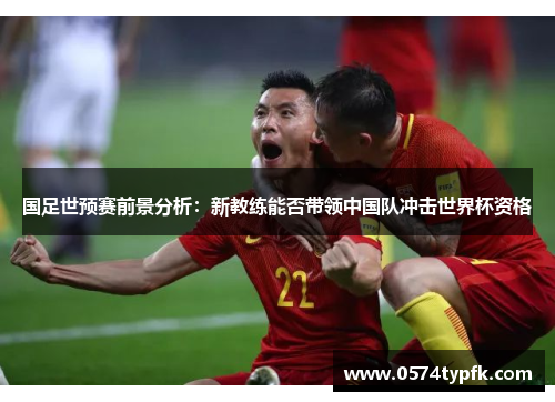 国足世预赛前景分析:新教练能否带领中国队冲击世界杯资格 国足世预赛前景分析:新教练能否带领中国队冲击世界杯资格