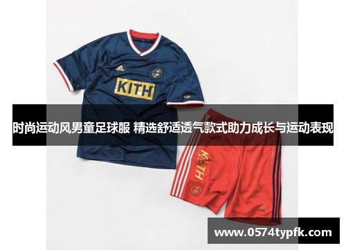 时尚运动风男童足球服 精选舒适透气款式助力成长与运动表现 时尚运动风男童足球服 精选舒适透气款式助力成长与运动表现