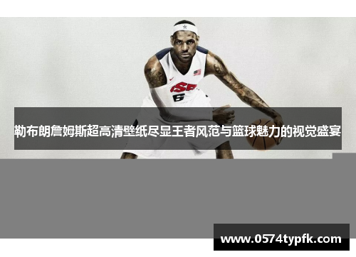 勒布朗詹姆斯超高清壁纸尽显王者风范与篮球魅力的视觉盛宴 勒布朗詹姆斯超高清壁纸尽显王者风范与篮球魅力的视觉盛宴