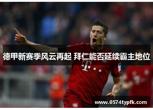 德甲新赛季风云再起 拜仁能否延续霸主地位 德甲新赛季风云再起 拜仁能否延续霸主地位