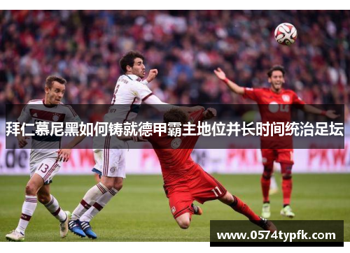 拜仁慕尼黑如何铸就德甲霸主地位并长时间统治足坛 拜仁慕尼黑如何铸就德甲霸主地位并长时间统治足坛