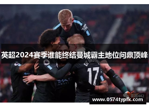 英超2024赛季谁能终结曼城霸主地位问鼎顶峰 英超2024赛季谁能终结曼城霸主地位问鼎顶峰