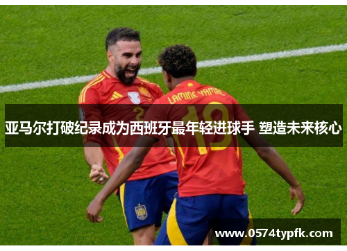 亚马尔打破纪录成为西班牙最年轻进球手 塑造未来核心 亚马尔打破纪录成为西班牙最年轻进球手 塑造未来核心