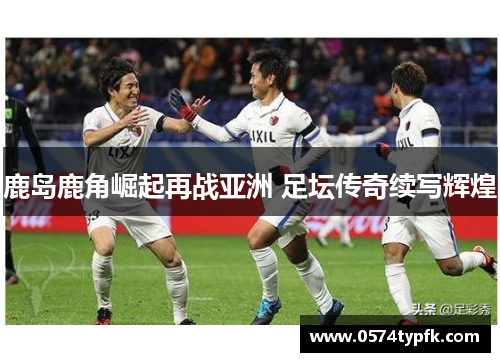 鹿岛鹿角崛起再战亚洲 足坛传奇续写辉煌