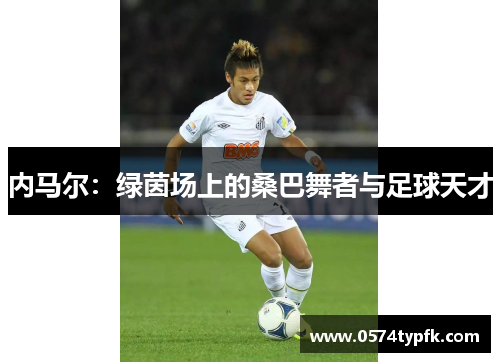 内马尔:绿茵场上的桑巴舞者与足球天才 内马尔:绿茵场上的桑巴舞者与足球天才