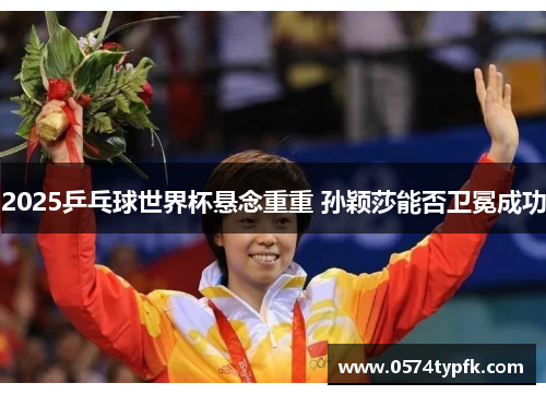2025乒乓球世界杯悬念重重 孙颖莎能否卫冕成功 2025乒乓球世界杯悬念重重 孙颖莎能否卫冕成功