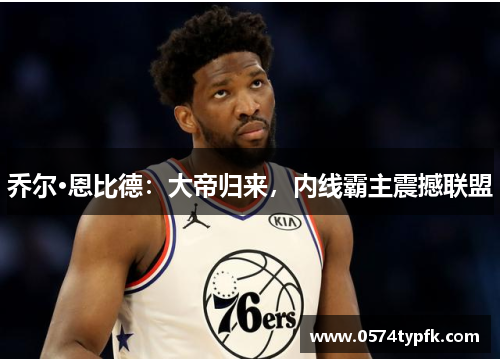 乔尔·恩比德:大帝归来,内线霸主震撼联盟 乔尔·恩比德:大帝归来,内线霸主震撼联盟