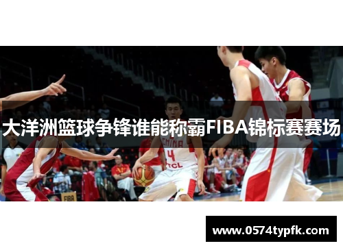 大洋洲篮球争锋谁能称霸FIBA锦标赛赛场