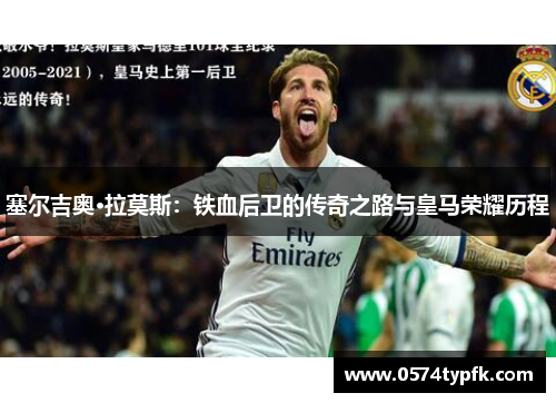 塞尔吉奥·拉莫斯:铁血后卫的传奇之路与皇马荣耀历程 塞尔吉奥·拉莫斯:铁血后卫的传奇之路与皇马荣耀历程