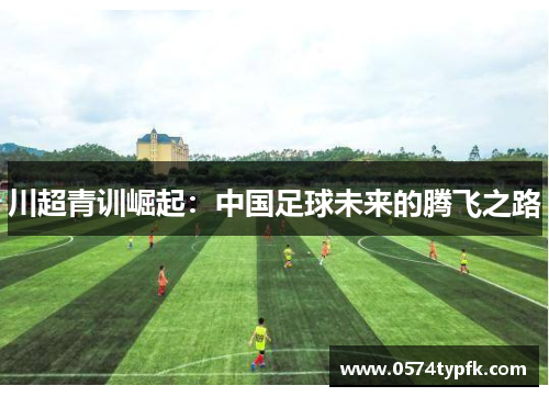 川超青训崛起:中国足球未来的腾飞之路 川超青训崛起:中国足球未来的腾飞之路