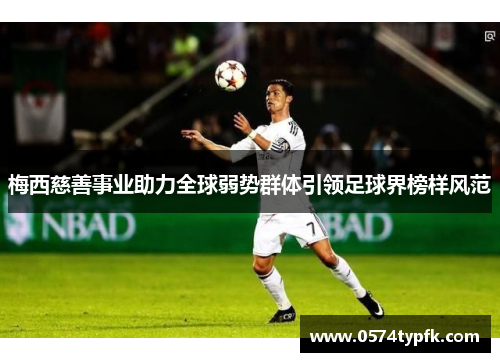 梅西慈善事业助力全球弱势群体引领足球界榜样风范