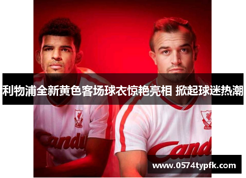 利物浦全新黄色客场球衣惊艳亮相 掀起球迷热潮 利物浦全新黄色客场球衣惊艳亮相 掀起球迷热潮